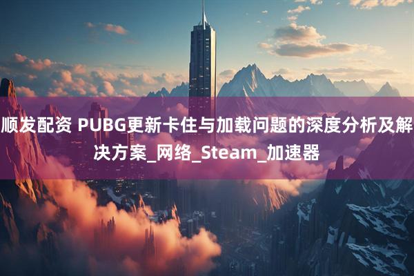 顺发配资 PUBG更新卡住与加载问题的深度分析及解决方案_网络_Steam_加速器