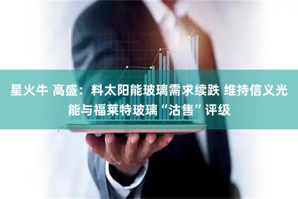 星火牛 高盛：料太阳能玻璃需求续跌 维持信义光能与福莱特玻璃“沽售”评级