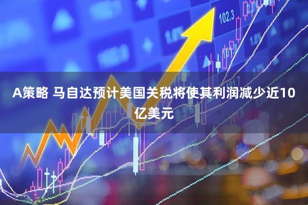 A策略 马自达预计美国关税将使其利润减少近10亿美元