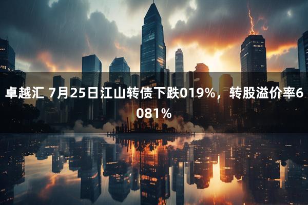 卓越汇 7月25日江山转债下跌019%，转股溢价率6081%