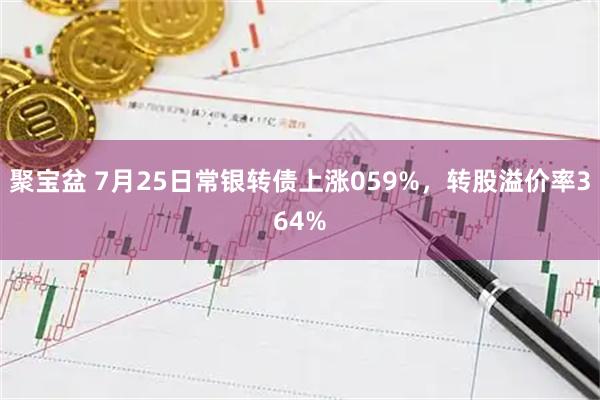 聚宝盆 7月25日常银转债上涨059%，转股溢价率364%