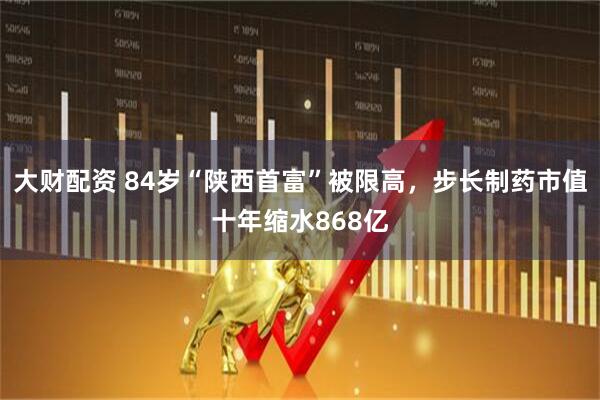 大财配资 84岁“陕西首富”被限高，步长制药市值十年缩水868亿