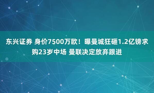 东兴证券 身价7500万欧！曝曼城狂砸1.2亿镑求购23岁中场 曼联决定放弃跟进