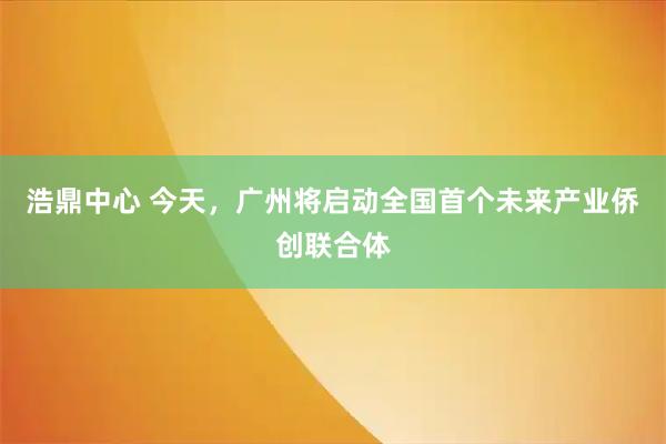 浩鼎中心 今天，广州将启动全国首个未来产业侨创联合体