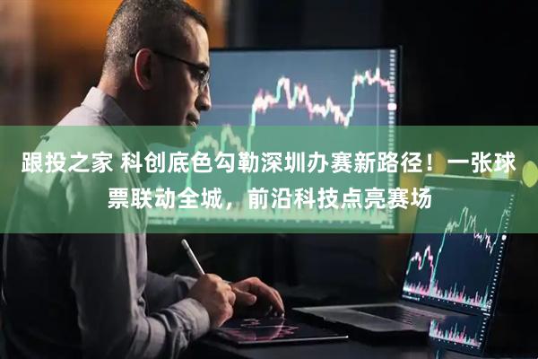 跟投之家 科创底色勾勒深圳办赛新路径！一张球票联动全城，前沿科技点亮赛场