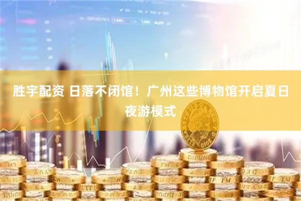 胜宇配资 日落不闭馆！广州这些博物馆开启夏日夜游模式